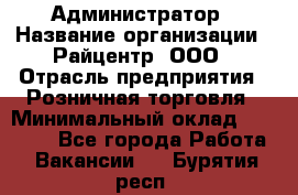 Администратор › Название организации ­ Райцентр, ООО › Отрасль предприятия ­ Розничная торговля › Минимальный оклад ­ 23 000 - Все города Работа » Вакансии   . Бурятия респ.